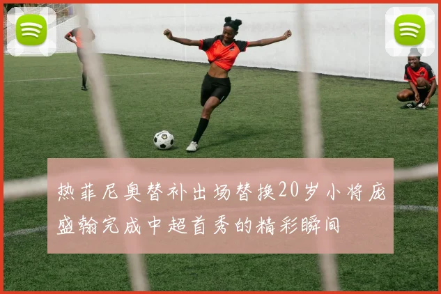 热菲尼奥替补出场替换20岁小将庞盛翰完成中超首秀的精彩瞬间