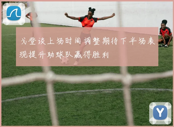 戈登谈上场时间调整期待下半场表现提升助球队赢得胜利