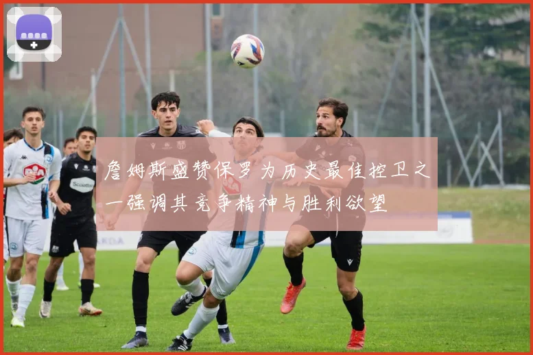 詹姆斯盛赞保罗为历史最佳控卫之一强调其竞争精神与胜利欲望