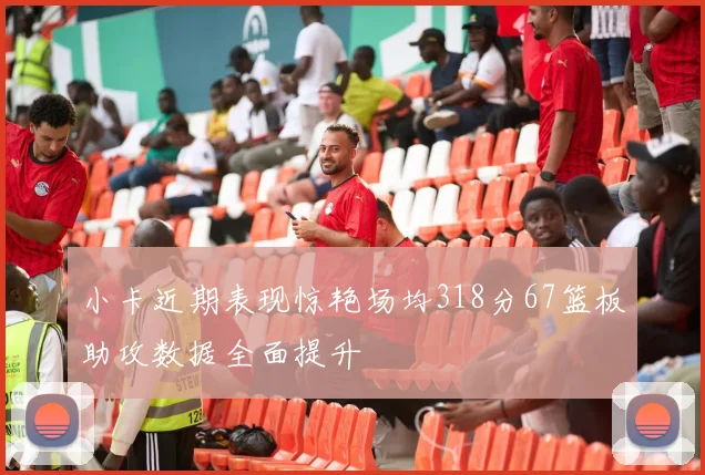 小卡近期表现惊艳场均318分67篮板助攻数据全面提升
