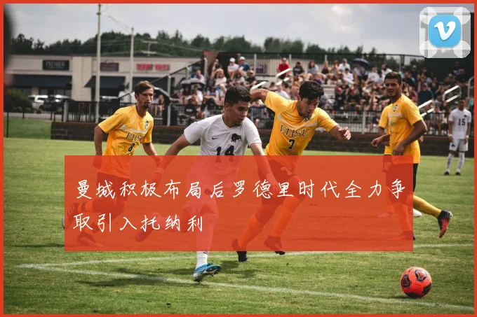 曼城积极布局后罗德里时代全力争取引入托纳利