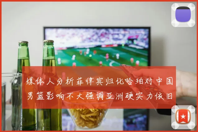 媒体人分析菲律宾归化哈珀对中国男篮影响不大强调亚洲硬实力依旧强劲
