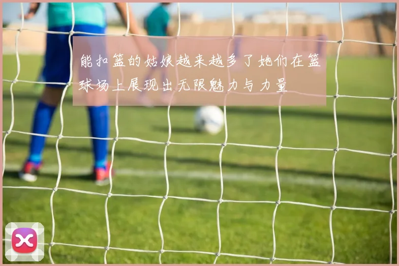 能扣篮的姑娘越来越多了她们在篮球场上展现出无限魅力与力量