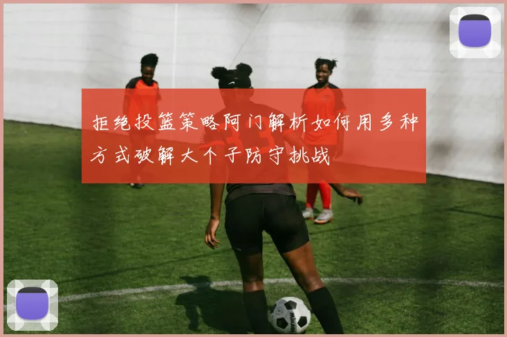 拒绝投篮策略阿门解析如何用多种方式破解大个子防守挑战