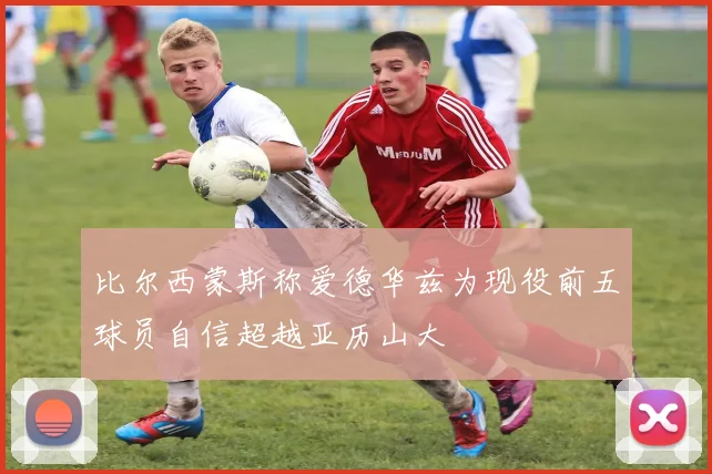 比尔西蒙斯称爱德华兹为现役前五球员自信超越亚历山大