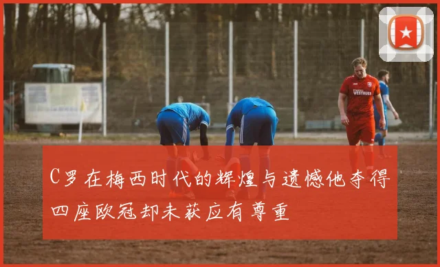 C罗在梅西时代的辉煌与遗憾他夺得四座欧冠却未获应有尊重