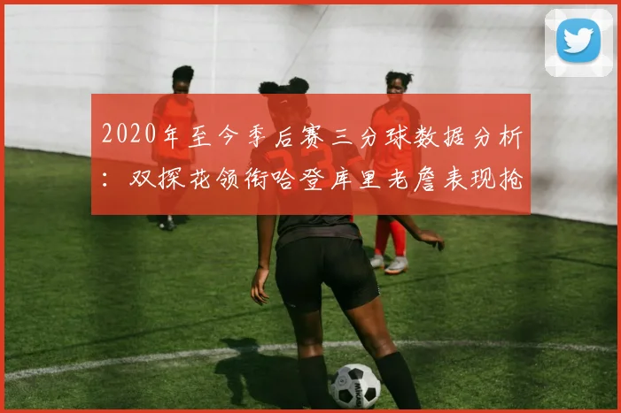 2020年至今季后赛三分球数据分析：双探花领衔哈登库里老詹表现抢眼