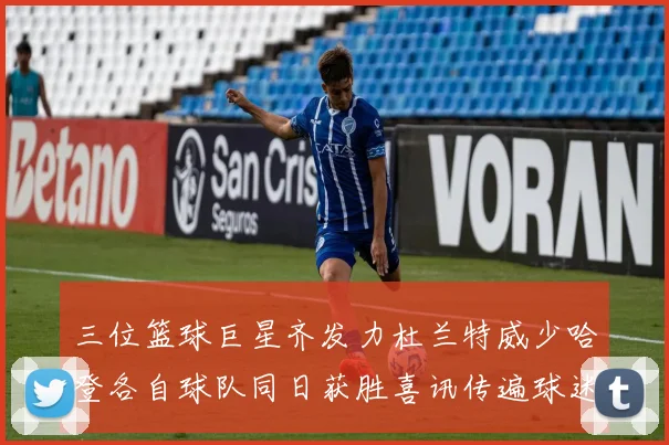 三位篮球巨星齐发力杜兰特威少哈登各自球队同日获胜喜讯传遍球迷圈