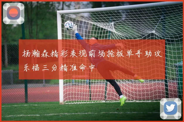 杨瀚森精彩表现前场抢板单手助攻乐福三分精准命中