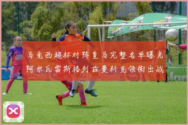 马竞西超杯对阵皇马完整名单曝光阿尔瓦雷斯格列兹曼科克领衔出战