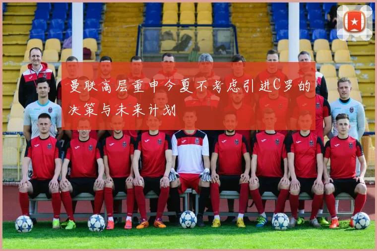 曼联高层重申今夏不考虑引进C罗的决策与未来计划