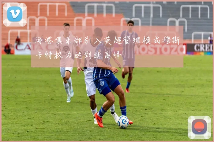 海港俱乐部引入英超管理模式穆斯卡特权力达到新高峰