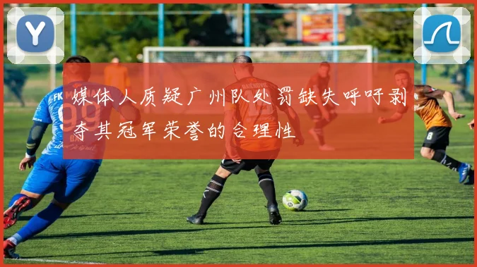 媒体人质疑广州队处罚缺失呼吁剥夺其冠军荣誉的合理性